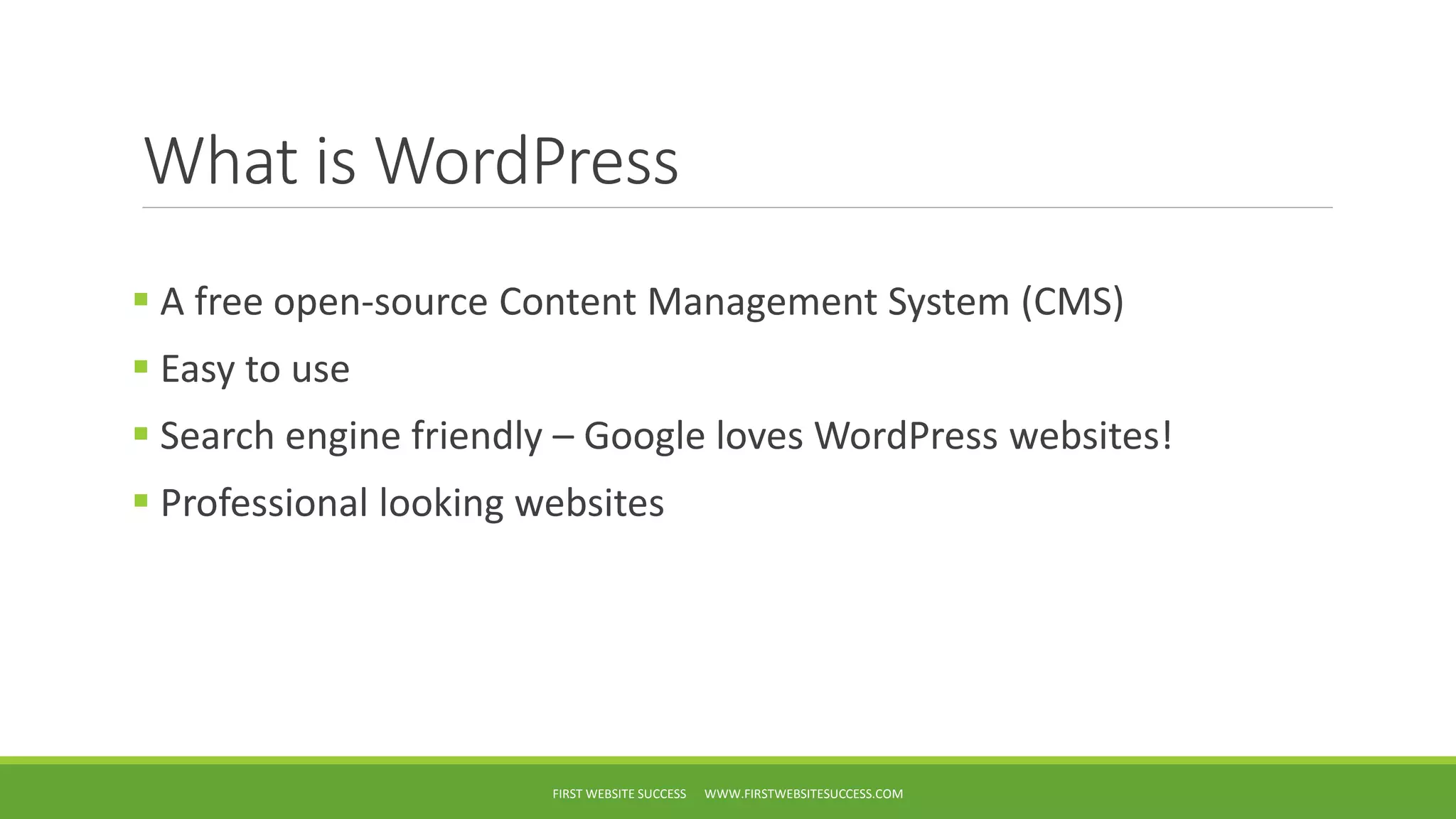 What is WordPress
A free open-source Content Management System (CMS)
Easy to use
Search engine friendly – Google loves WordPress websites!
Professional looking websites
FIRST WEBSITE SUCCESS WWW.FIRSTWEBSITESUCCESS.COM