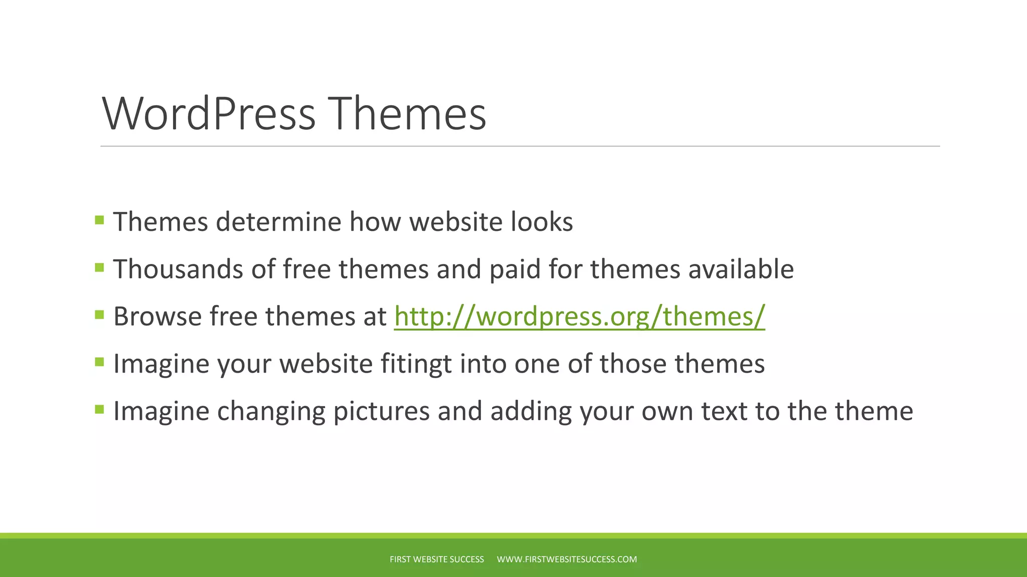 WordPress Themes
Themes determine how website looks
Thousands of free themes and paid for themes available
Browse free themes at http://wordpress.org/themes/
Imagine your website fitingt into one of those themes
Imagine changing pictures and adding your own text to the theme
FIRST WEBSITE SUCCESS WWW.FIRSTWEBSITESUCCESS.COM