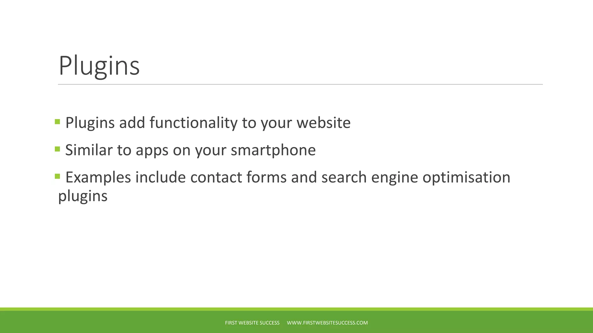 Plugins
Plugins add functionality to your website
Similar to apps on your smartphone
Examples include contact forms and search engine optimisation
plugins
FIRST WEBSITE SUCCESS WWW.FIRSTWEBSITESUCCESS.COM