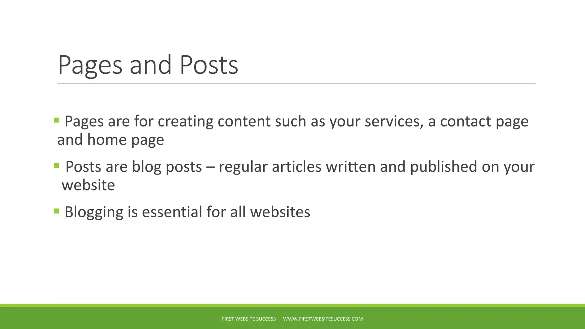 Pages and Posts
Pages are for creating content such as your services, a contact page
and home page
Posts are blog posts – regular articles written and published on your
website
Blogging is essential for all websites
FIRST WEBSITE SUCCESS WWW.FIRSTWEBSITESUCCESS.COM