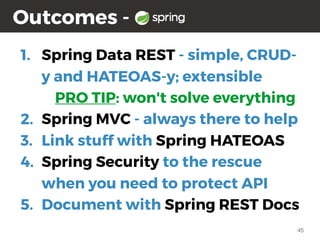 45
Outcomes -
1. Spring Data REST - simple, CRUD-
y and HATEOAS-y; extensible
PRO TIP: won't solve everything
2. Spring MVC - always there to help
3. Link stuff with Spring HATEOAS
4. Spring Security to the rescue
when you need to protect API
5. Document with Spring REST Docs
 