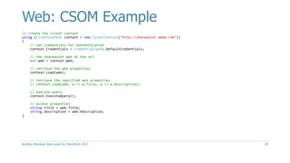 Web: CSOM Example
// create the client context
using (ClientContext context = new ClientContext("http://sharepoint.demo.com"))
{
// set credentials for authentication
context.Credentials = CredentialCache.DefaultCredentials;
// the sharepoint web at the url
Web web = context.Web;
// retrieve the web properties
context.Load(web);
// retrieve the specified web properties
// context.Load(web, w => w.Title, w => w.Description);
// execute query
context.ExecuteQuery();
// access properties
string title = web.Title;
string description = web.Description;
}
Building Windows Store apps for SharePoint 2013 20
 