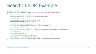 Search: CSOM Example
// create the client context
using (ClientContext context = new ClientContext("http://sharepoint.demo.com"))
{
// set credentials for authentication
context.Credentials = CredentialCache.DefaultCredentials;
// describe the query
var keywordQuery = new KeywordQuery(context);
keywordQuery.QueryText = "search term";
// used to execute queries against search engine
SearchExecutor searchExecutor = new SearchExecutor(context);
// execute the search query
ClientResult<ResultTableCollection> results = searchExecutor.ExecuteQuery(keywordQuery);
// execute query
context.ExecuteQuery();
// access search properties and results
int totalCount = results.Value[0].TotalRows;
IEnumerable<IDictionary<string, object>> rows = results.Value[0].ResultRows;
}
Building Windows Store apps for SharePoint 2013 22
 