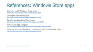 References: Windows Store apps
Learn to build Windows Store apps
http://msdn.microsoft.com/en-us/library/windows/apps/br229519
Concepts and architecture
http://msdn.microsoft.com/en-us/library/windows/apps/br211361
Developing Windows Store apps
http://msdn.microsoft.com/en-us/library/windows/apps/xaml/br229566
Windows 8 app samples
http://code.msdn.microsoft.com/windowsapps/Windows-8-Modern-Style-App-Samples
Creating Windows Runtime Components in C# and Visual Basic
http://msdn.microsoft.com/en-us/library/windows/apps/br230301
Building Windows Store apps for SharePoint 2013 26
 
