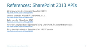 References: SharePoint 2013 APIs
What’s new for developers in SharePoint 2013
http://msdn.microsoft.com/en-us/library/jj163091
Choose the right API set in SharePoint 2013
http://msdn.microsoft.com/en-us/library/jj164060
Reference for SharePoint 2013
http://msdn.microsoft.com/en-us/library/jj193038
How to: Complete basic operations using SharePoint 2013 client library code
http://msdn.microsoft.com/en-us/library/fp179912
Programming using the SharePoint 2013 REST service
http://msdn.microsoft.com/en-us/library/fp142385
Building Windows Store apps for SharePoint 2013 27
 