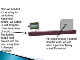 Next we needed
a mounting for
the turbine.
Keeping it
simple, we opted
to just strap the
motor to a piece
of wood.
The turbine
snaps right
around into the
wind every time
it changes
direction.
For a tail to keep it turned
into the wind, we just
used a piece of heavy
sheet Aluminum.