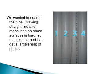 We wanted to quarter
the pipe. Drawing
straight line and
measuring on round
surfaces is hard, so
the best method is to
get a large sheet of
paper.