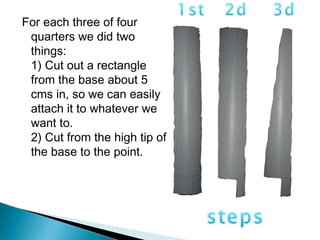 For each three of four
quarters we did two
things:
1) Cut out a rectangle
from the base about 5
cms in, so we can easily
attach it to whatever we
want to.
2) Cut from the high tip of
the base to the point.