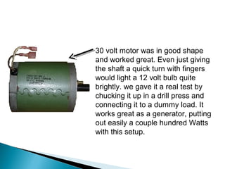 30 volt motor was in good shape
and worked great. Even just giving
the shaft a quick turn with fingers
would light a 12 volt bulb quite
brightly. we gave it a real test by
chucking it up in a drill press and
connecting it to a dummy load. It
works great as a generator, putting
out easily a couple hundred Watts
with this setup.