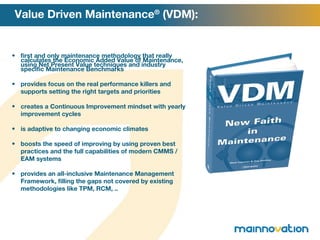 first and only maintenance methodology that really calculates the Economic Added Value of Maintenance, using Net Present Value techniques and industry specific Maintenance Benchmarks provides focus on the real performance killers and supports setting the right targets and priorities creates a Continuous Improvement mindset with yearly improvement cycles is adaptive to changing economic climates boosts the speed of improving by using proven best practices and the full capabilities of modern CMMS / EAM systems provides an all-inclusive Maintenance Management Framework, filling the gaps not covered by existing methodologies like TPM, RCM, .. Value Driven Maintenance ®  (VDM): 