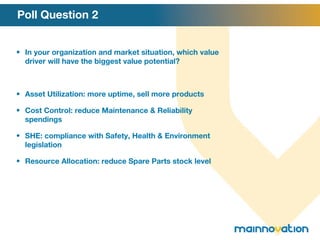 Poll Question 2 In your organization and market situation, which value driver will have the biggest value potential? Asset Utilization: more uptime, sell more products Cost Control: reduce Maintenance & Reliability spendings SHE: compliance with Safety, Health & Environment legislation Resource Allocation: reduce Spare Parts stock level 