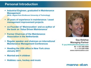 Personal Introduction Industrial Engineer, graduated in Maintenance Management  (M.Sc. degree from Eindhoven University of Technology) 25 years of experience in maintenance / asset management improvement projects co-Founder of  ‘ Mainnovation ’  and co-author of the book on  ‘ Value Driven Maintenance ’ Former Chairman of the Maintenance Association in the Netherlands Regular speaker and chairman on international Maintenance Management Conferences Heading the USA office in New York since January 2011 Married and 4 children Hobbies: cars, hockey and music Guy Delahay Managing Partner E: guy.delahay@mainnovation.com M: +1 917 562 5050 T: +1 212 836 4306 www.mainnovation.com 