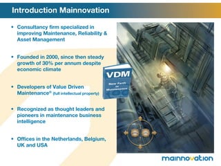 Introduction Mainnovation Consultancy firm specialized in improving Maintenance, Reliability & Asset Management Founded in 2000, since then steady growth of 30% per annum despite economic climate Developers of Value Driven Maintenance ®   (full intellectual property) Recognized as thought leaders and pioneers in maintenance business intelligence Offices in the Netherlands, Belgium, UK and USA 