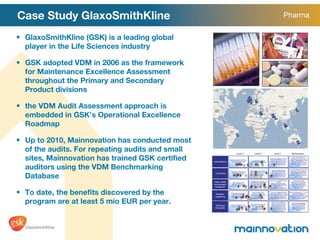 Case Study GlaxoSmithKline GlaxoSmithKline (GSK) is a leading global player in the Life Sciences industry GSK adopted VDM in 2006 as the framework for Maintenance Excellence Assessment throughout the Primary and Secondary Product divisions the VDM Audit Assessment approach is embedded in GSK ’ s Operational Excellence Roadmap Up to 2010, Mainnovation has conducted most of the audits. For repeating audits and small sites, Mainnovation has trained GSK certified auditors using the VDM Benchmarking Database To date, the benefits discovered by the program are at least 5 mio EUR per year. Pharma 