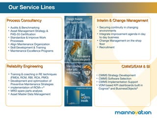 Our Service Lines Interim & Change Management Process Consultancy CMMS/EAM & BI Reliability Engineering Audits & Benchmarking Asset Management Strategy & PAS-55 Certification Standardize & Improve Work Processes Align Maintenance Organization Skill Development & Training Maintenance Excellence Programs Training & coaching in RE techniques (FMEA, RCM, RBI, RCA, PMO) Development and optimization of Preventive Maintenance Strategies implementation of RCM++ ® MRO spare parts analysis Asset Master Data Management Securing continuity in changing environments Integrate improvement agenda in day to day business Change Management on the shop floor Recruitment  CMMS Strategy Development CMMS Software Selection CMMS Implementation Support VDM based KPI dashboards built in Cognos ®  and BusinessObjects ® 