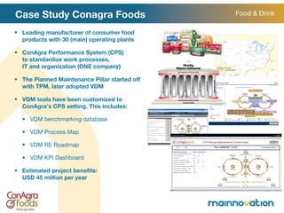 Case Study Conagra Foods Leading manufacturer of consumer food products with 30 (main) operating plants ConAgra Performance System (CPS)  to standardize work processes,  IT and organization (ONE company) The Planned Maintenance Pillar started off with TPM, later adopted VDM VDM tools have been customized to  ConAgra ’ s CPS setting. This includes: VDM benchmarking database VDM Process Map VDM RE Roadmap VDM KPI Dashboard  Estimated project benefits:  USD 45 million per year Food & Drink 