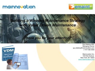 Building a Winning Maintenance Strategy with Value Driven Maintenance Thank you for your attention! Guy Delahay MSc Managing Partner [email_address] +1 917 562 5050 Mainnovation Inc. 445 Park Avenue  New York, NY 10022 www.mainnovation.com 