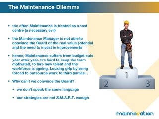 The Maintenance Dilemma too often Maintenance is treated as a cost centre (a necessary evil) the Maintenance Manager is not able to convince the Board of the real value potential and the need to invest in improvements hence, Maintenance suffers from budget cuts year after year. It ’ s hard to keep the team motivated, to hire new talent and the workforce is ageing. Loosing grip by being forced to outsource work to third parties... Why can ’ t we convince the Board? we don ’ t speak the same language our strategies are not S.M.A.R.T. enough 