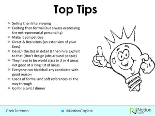 Chris Tottman @NotionCapital
Top Tips
 Selling then Interviewing
 Exciting then formal (but always expressing
the entrepreneurial personality)
 Make it competitive
 Direct & Recruiters (an extension of your
Exec)
 Design the Org in detail & then hire explicit
to that (don't design jobs around people)
 They have to be world class in 3 or 4 areas
not good at a long list of areas
 Everyone can blackball any candidate with
good reason
 Loads of formal and soft references all the
way through
 Go for a pint / dinner
 