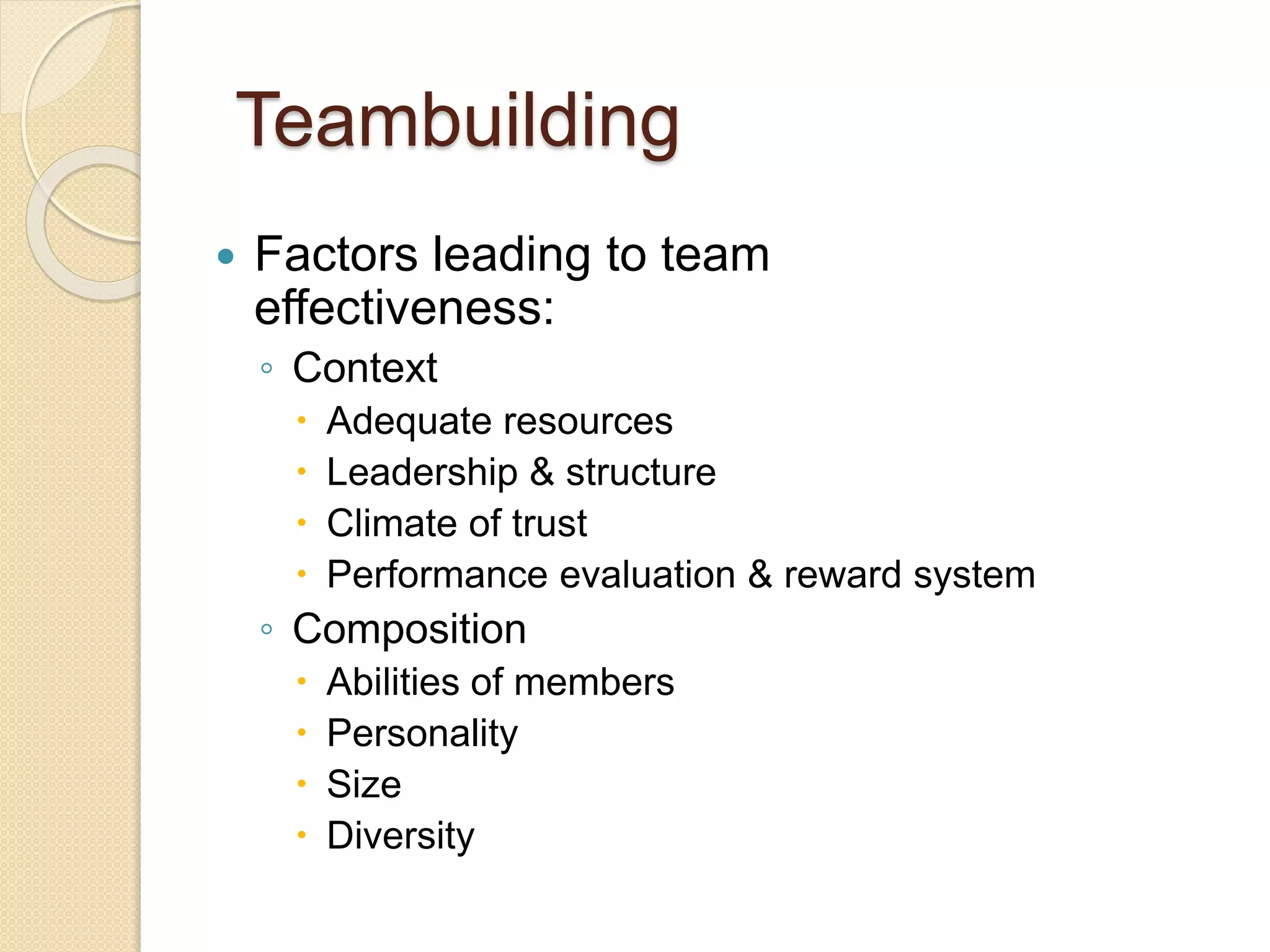 Teambuilding
 Factors leading to team
effectiveness:
◦ Context
 Adequate resources
 Leadership & structure
 Climate of trust
 Performance evaluation & reward system
◦ Composition
 Abilities of members
 Personality
 Size
 Diversity
 