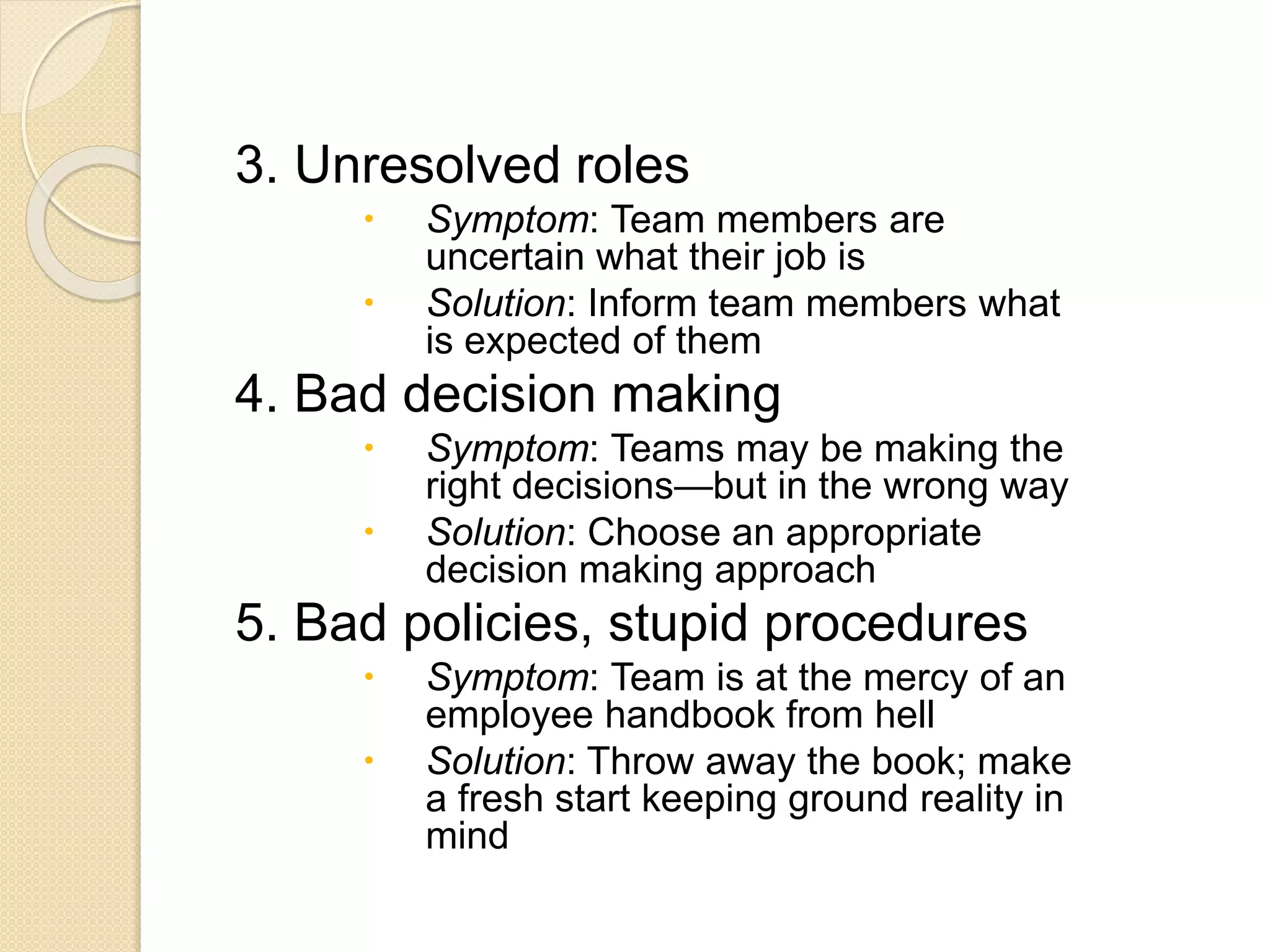 3. Unresolved roles
 Symptom: Team members are
uncertain what their job is
 Solution: Inform team members what
is expected of them
4. Bad decision making
 Symptom: Teams may be making the
right decisions—but in the wrong way
 Solution: Choose an appropriate
decision making approach
5. Bad policies, stupid procedures
 Symptom: Team is at the mercy of an
employee handbook from hell
 Solution: Throw away the book; make
a fresh start keeping ground reality in
mind
 