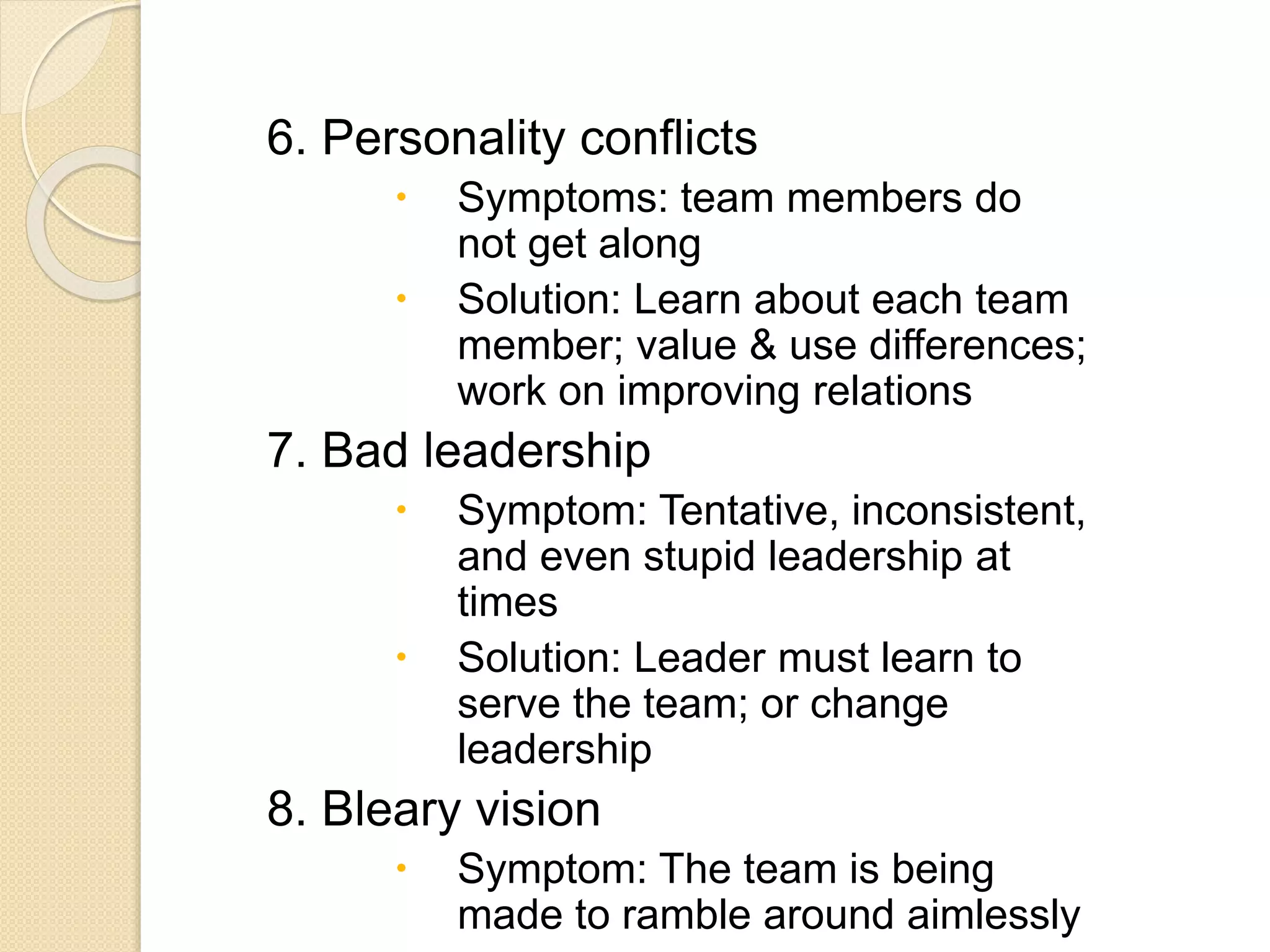 6. Personality conflicts
 Symptoms: team members do
not get along
 Solution: Learn about each team
member; value & use differences;
work on improving relations
7. Bad leadership
 Symptom: Tentative, inconsistent,
and even stupid leadership at
times
 Solution: Leader must learn to
serve the team; or change
leadership
8. Bleary vision
 Symptom: The team is being
made to ramble around aimlessly
 