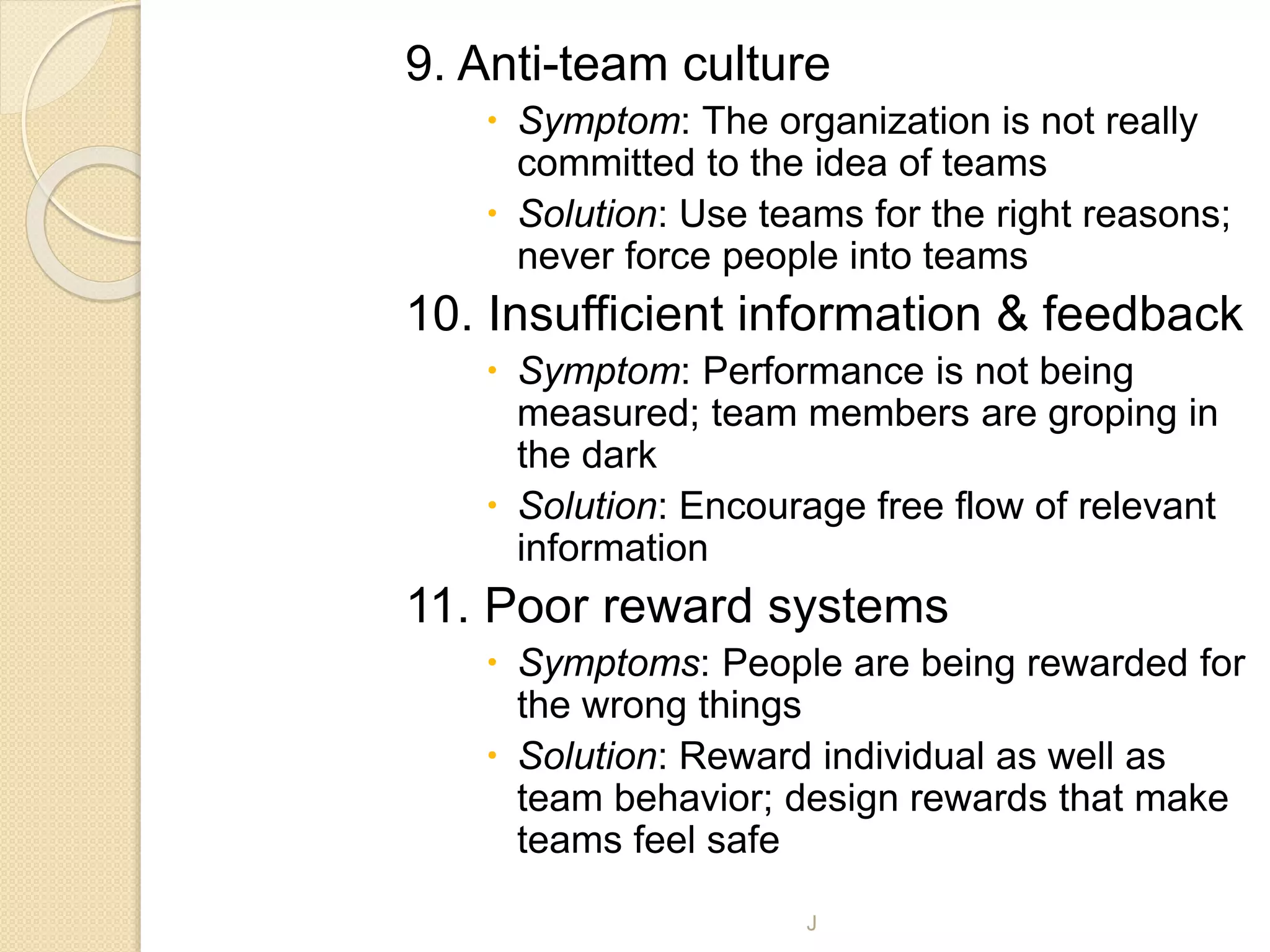 9. Anti-team culture
 Symptom: The organization is not really
committed to the idea of teams
 Solution: Use teams for the right reasons;
never force people into teams
10. Insufficient information & feedback
 Symptom: Performance is not being
measured; team members are groping in
the dark
 Solution: Encourage free flow of relevant
information
11. Poor reward systems
 Symptoms: People are being rewarded for
the wrong things
 Solution: Reward individual as well as
team behavior; design rewards that make
teams feel safe
J
 