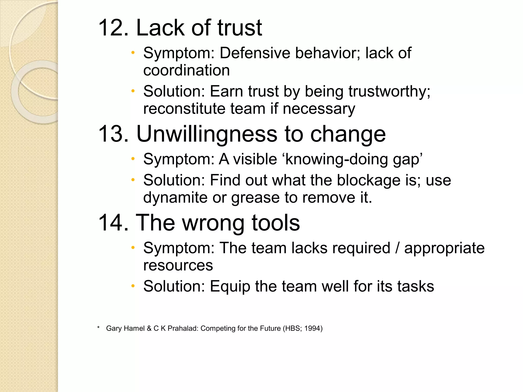 12. Lack of trust
 Symptom: Defensive behavior; lack of
coordination
 Solution: Earn trust by being trustworthy;
reconstitute team if necessary
13. Unwillingness to change
 Symptom: A visible ‘knowing-doing gap’
 Solution: Find out what the blockage is; use
dynamite or grease to remove it.
14. The wrong tools
 Symptom: The team lacks required / appropriate
resources
 Solution: Equip the team well for its tasks
* Gary Hamel & C K Prahalad: Competing for the Future (HBS; 1994)
 
