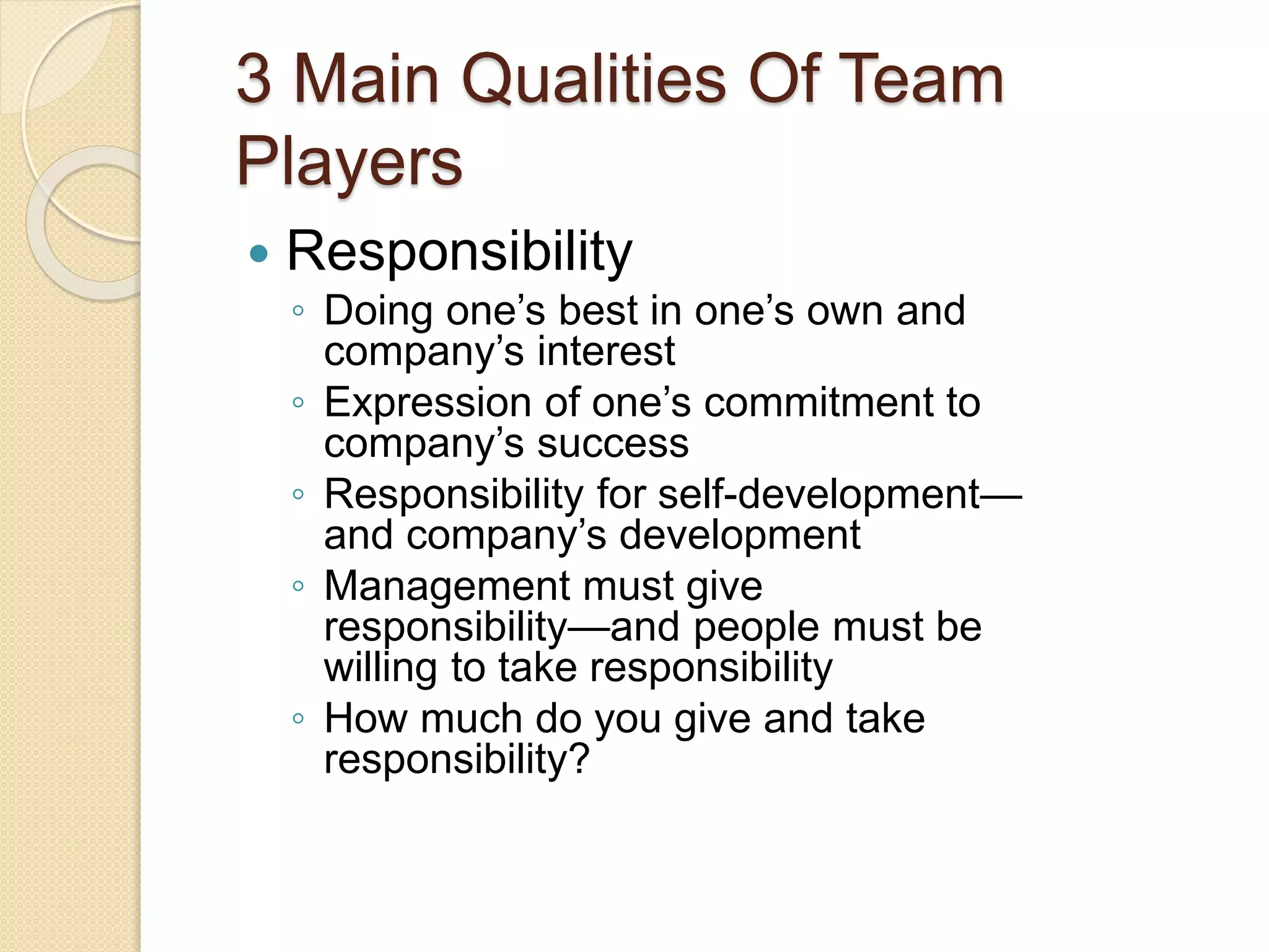 3 Main Qualities Of Team
Players
 Responsibility
◦ Doing one’s best in one’s own and
company’s interest
◦ Expression of one’s commitment to
company’s success
◦ Responsibility for self-development—
and company’s development
◦ Management must give
responsibility—and people must be
willing to take responsibility
◦ How much do you give and take
responsibility?
 