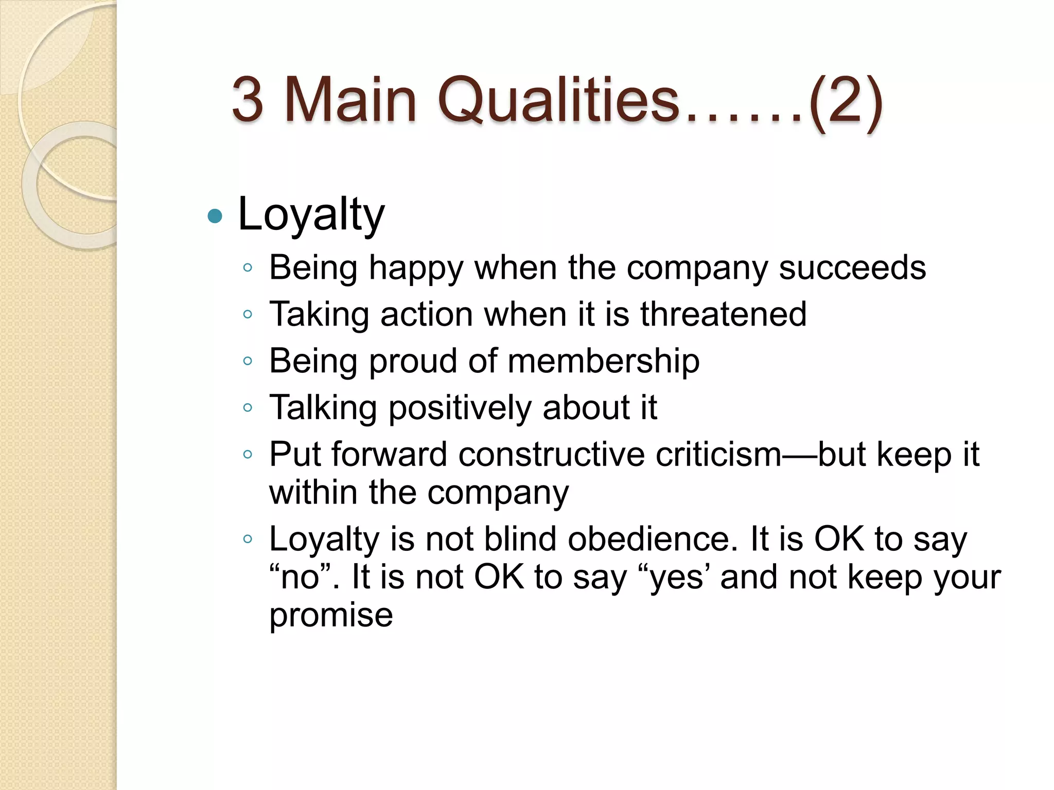 3 Main Qualities……(2)
 Loyalty
◦ Being happy when the company succeeds
◦ Taking action when it is threatened
◦ Being proud of membership
◦ Talking positively about it
◦ Put forward constructive criticism—but keep it
within the company
◦ Loyalty is not blind obedience. It is OK to say
“no”. It is not OK to say “yes’ and not keep your
promise
 