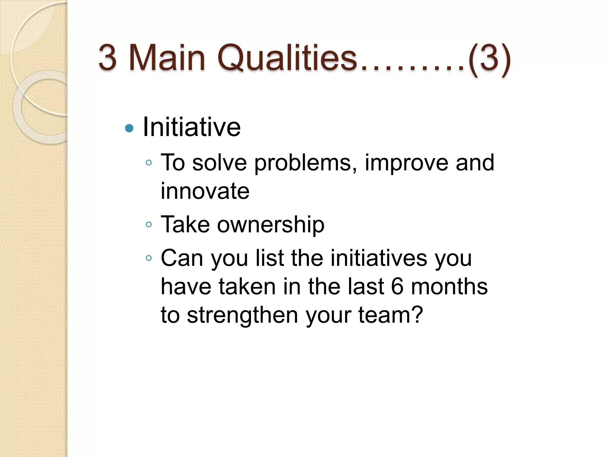 3 Main Qualities………(3)
 Initiative
◦ To solve problems, improve and
innovate
◦ Take ownership
◦ Can you list the initiatives you
have taken in the last 6 months
to strengthen your team?
 