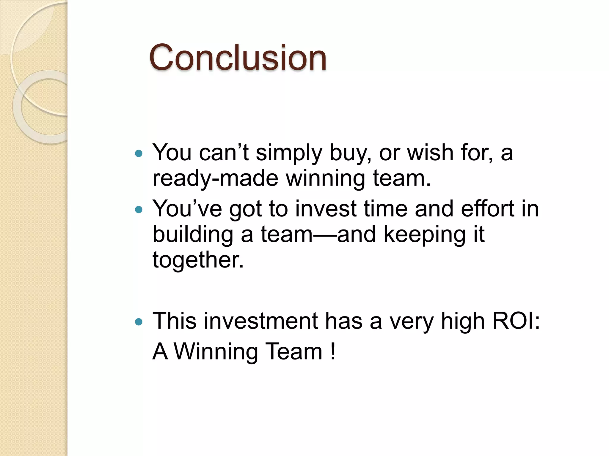 Conclusion
 You can’t simply buy, or wish for, a
ready-made winning team.
 You’ve got to invest time and effort in
building a team—and keeping it
together.
 This investment has a very high ROI:
A Winning Team !
 