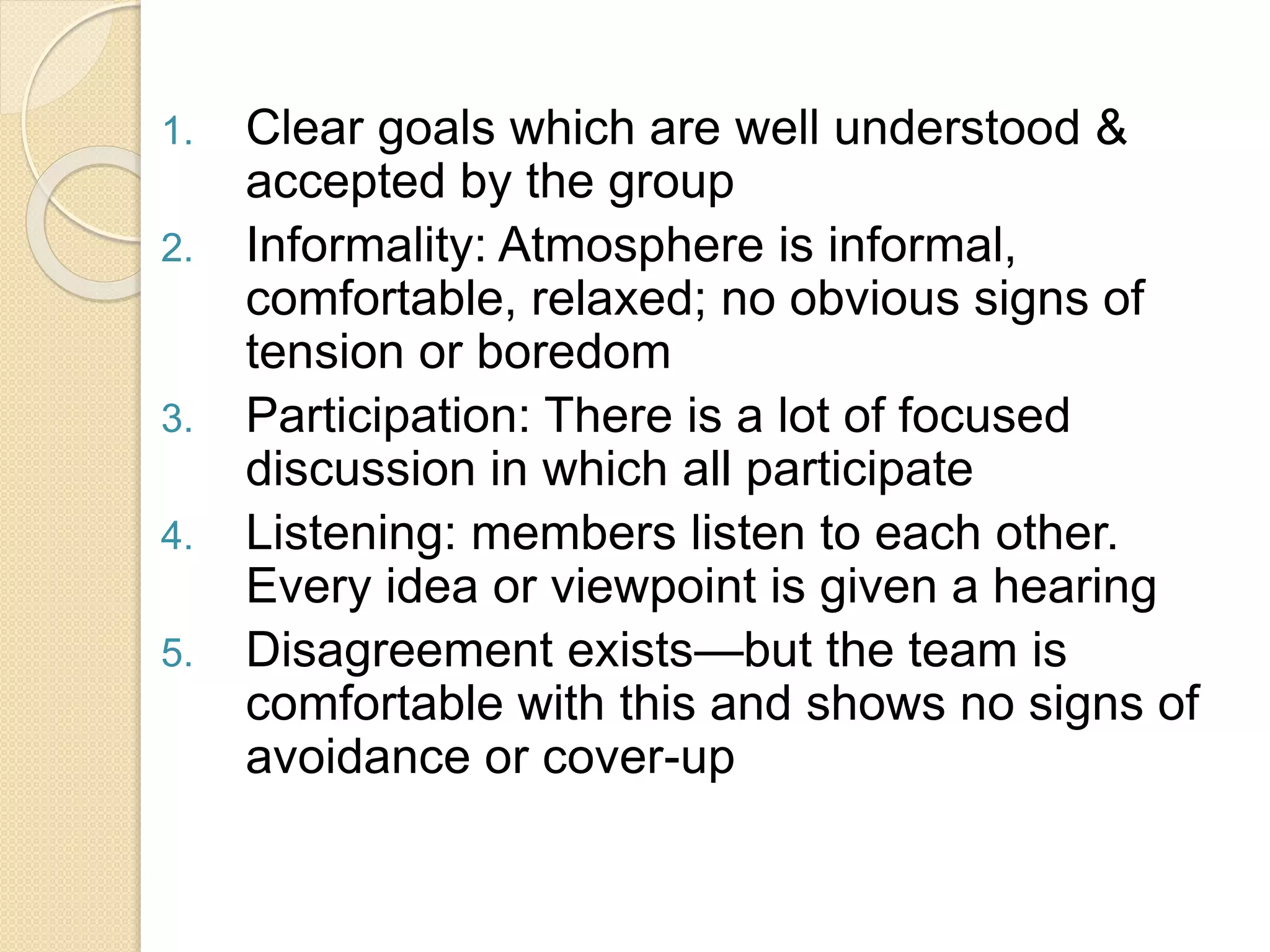 1. Clear goals which are well understood &
accepted by the group
2. Informality: Atmosphere is informal,
comfortable, relaxed; no obvious signs of
tension or boredom
3. Participation: There is a lot of focused
discussion in which all participate
4. Listening: members listen to each other.
Every idea or viewpoint is given a hearing
5. Disagreement exists—but the team is
comfortable with this and shows no signs of
avoidance or cover-up
 