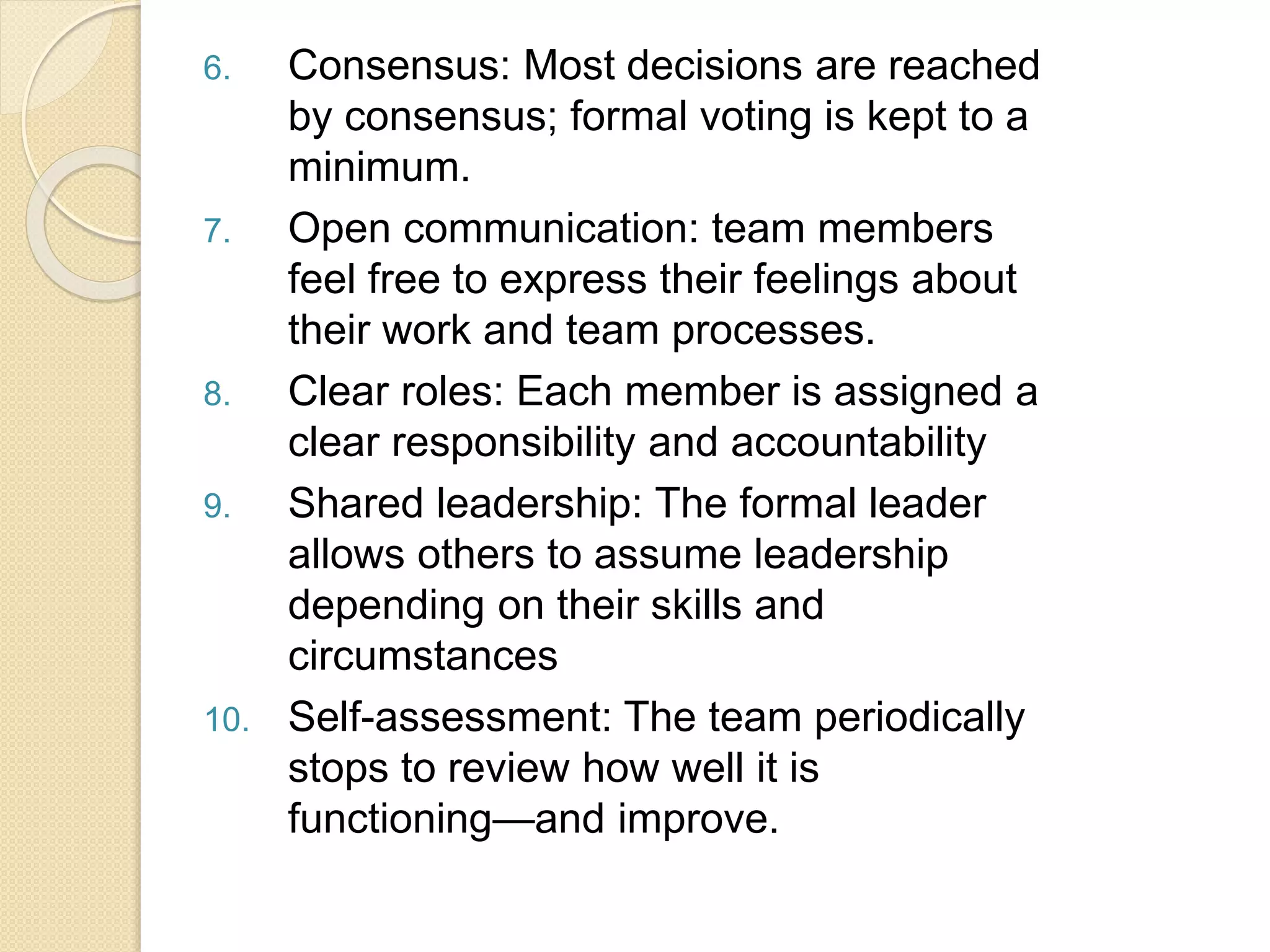 6. Consensus: Most decisions are reached
by consensus; formal voting is kept to a
minimum.
7. Open communication: team members
feel free to express their feelings about
their work and team processes.
8. Clear roles: Each member is assigned a
clear responsibility and accountability
9. Shared leadership: The formal leader
allows others to assume leadership
depending on their skills and
circumstances
10. Self-assessment: The team periodically
stops to review how well it is
functioning—and improve.
 