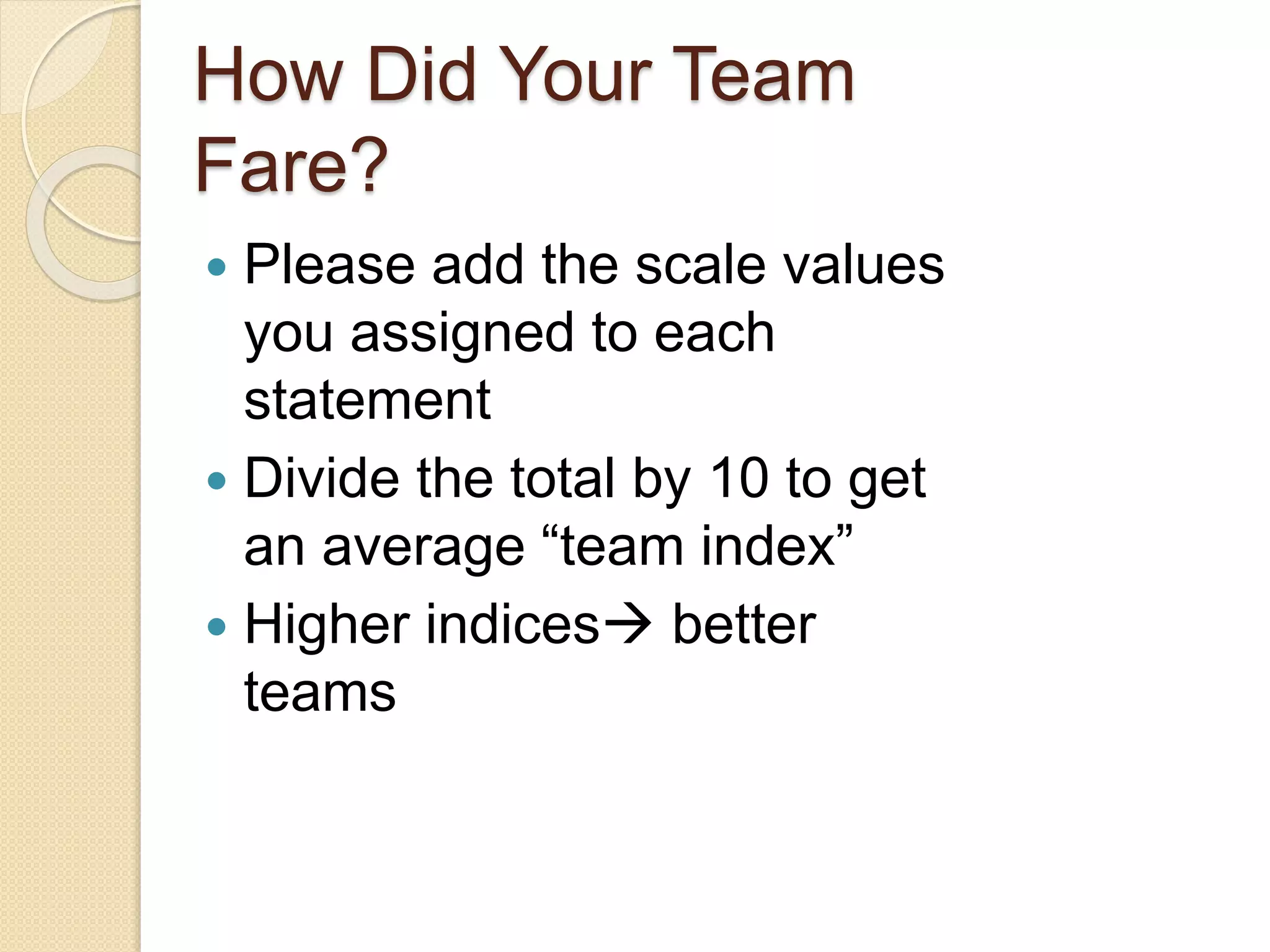 How Did Your Team
Fare?
 Please add the scale values
you assigned to each
statement
 Divide the total by 10 to get
an average “team index”
 Higher indices better
teams
 