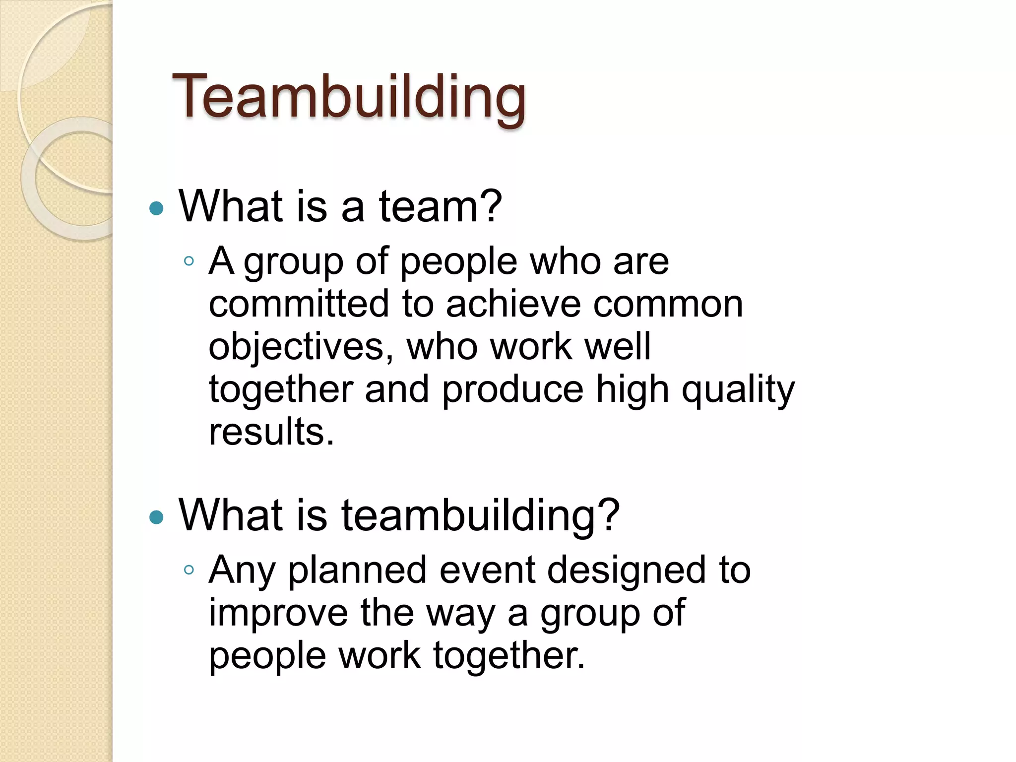 Teambuilding
 What is a team?
◦ A group of people who are
committed to achieve common
objectives, who work well
together and produce high quality
results.
 What is teambuilding?
◦ Any planned event designed to
improve the way a group of
people work together.
 