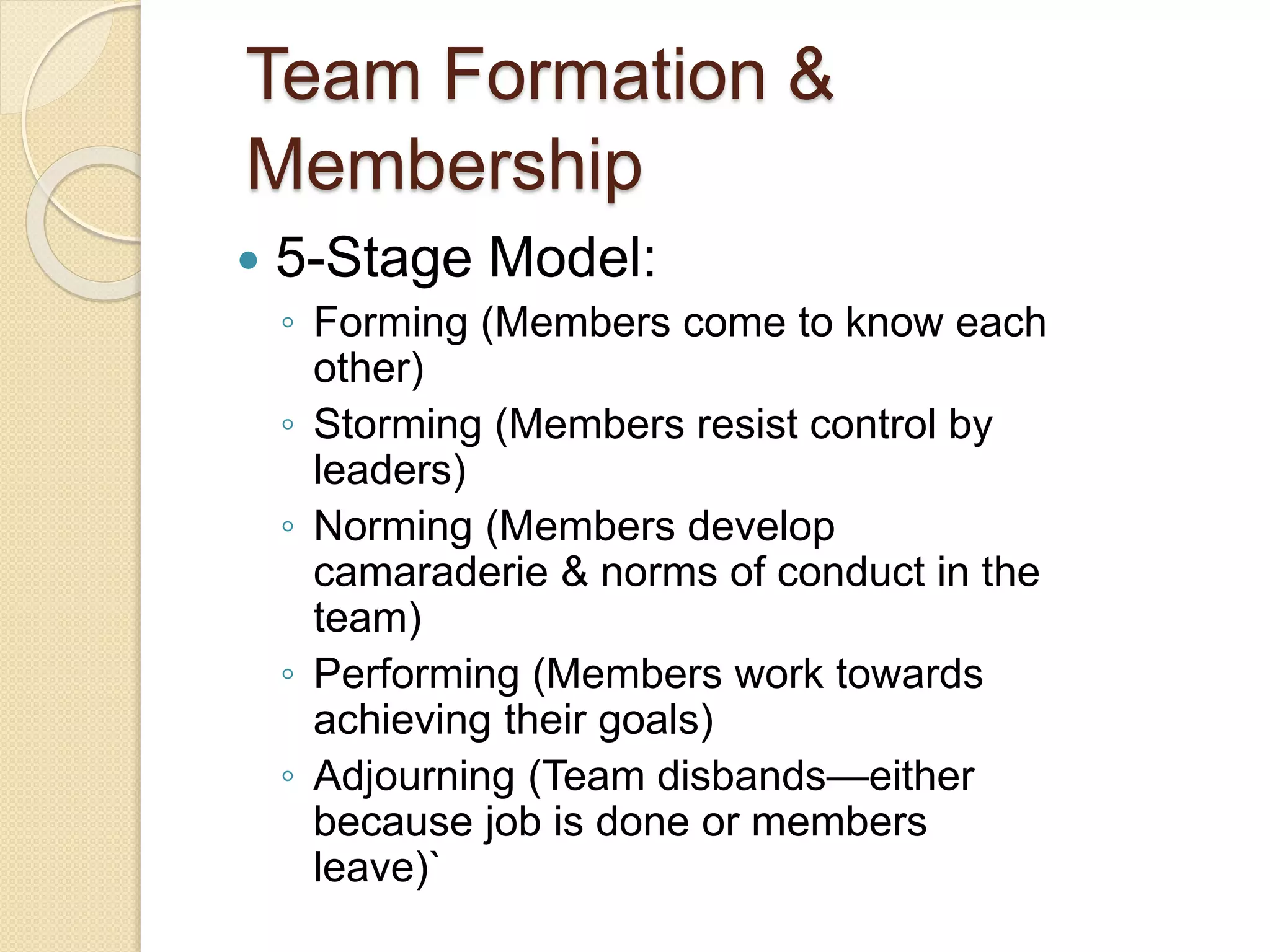 Team Formation &
Membership
 5-Stage Model:
◦ Forming (Members come to know each
other)
◦ Storming (Members resist control by
leaders)
◦ Norming (Members develop
camaraderie & norms of conduct in the
team)
◦ Performing (Members work towards
achieving their goals)
◦ Adjourning (Team disbands—either
because job is done or members
leave)`
 