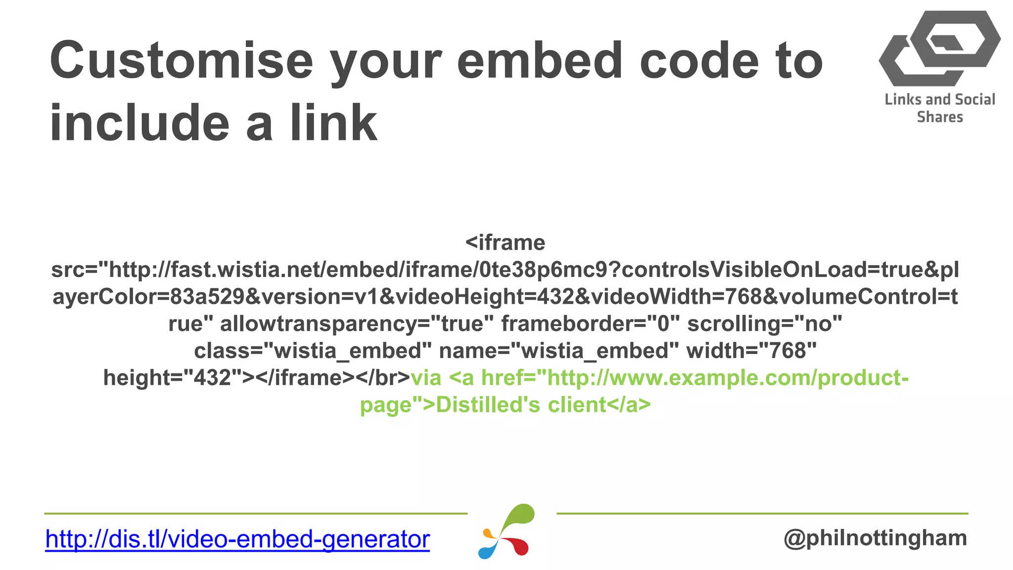 Customise your embed code to
include a link
<iframe
src="http://fast.wistia.net/embed/iframe/0te38p6mc9?controlsVisibleOnLoad=true&pl
ayerColor=83a529&version=v1&videoHeight=432&videoWidth=768&volumeControl=t
rue" allowtransparency="true" frameborder="0" scrolling="no"
class="wistia_embed" name="wistia_embed" width="768"
height="432"></iframe></br>via <a href="http://www.example.com/product-
page">Distilled's client</a>
@philnottinghamhttp://dis.tl/video-embed-generator
 