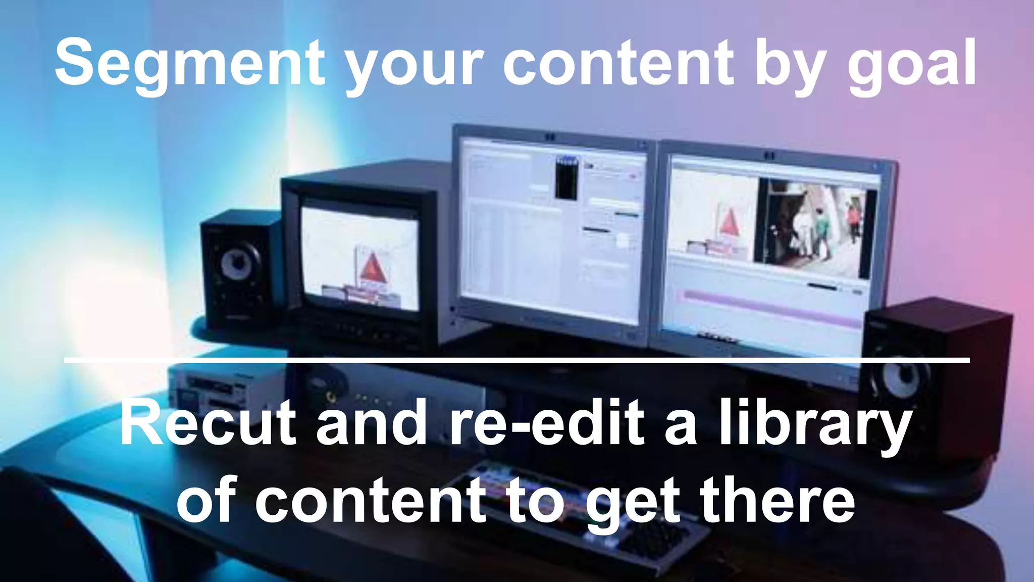 Segment your content by goal
Recut and re-edit a library
of content to get there
 