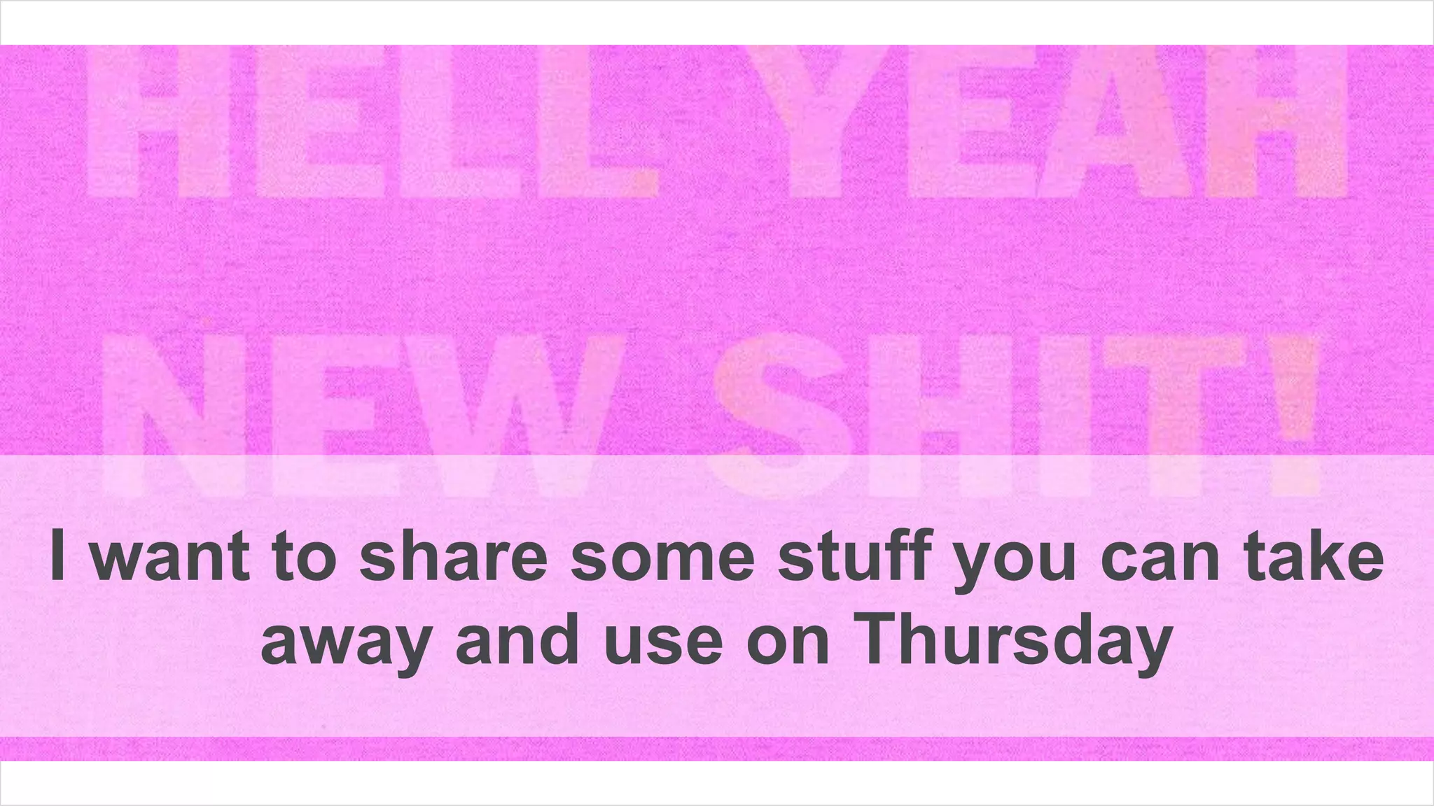 I want to share some stuff you can take
away and use on Thursday
 