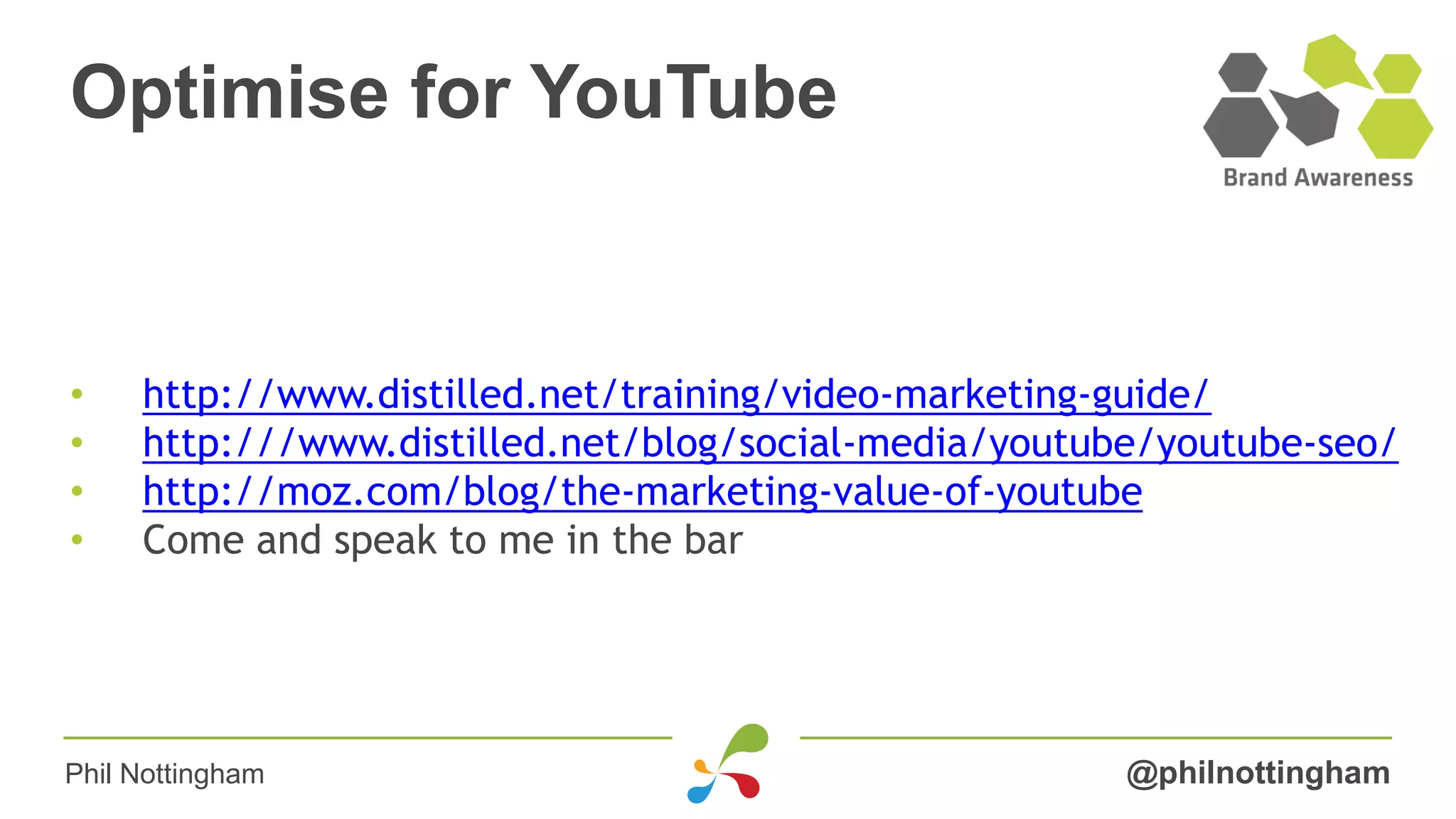 Optimise for YouTube
@philnottingham
• http://www.distilled.net/training/video-marketing-guide/
• http:///www.distilled.net/blog/social-media/youtube/youtube-seo/
• http://moz.com/blog/the-marketing-value-of-youtube
• Come and speak to me in the bar
Phil Nottingham
 