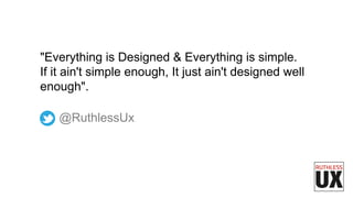 @RuthlessUx
"Everything is Designed & Everything is simple.
If it ain't simple enough, It just ain't designed well
enough".
 