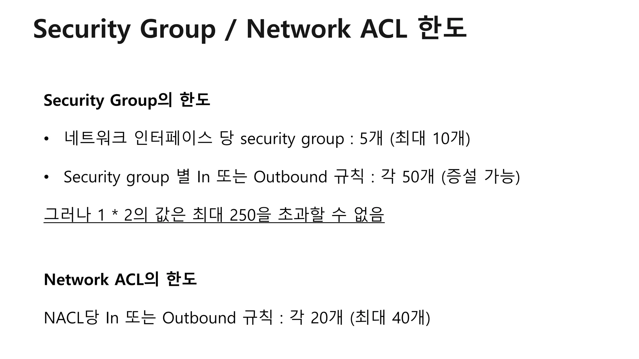 Security Group / Network ACL 한도
Security Group의 한도
• 네트워크 인터페이스 당 security group : 5개 (최대 10개)
• Security group 별 In 또는 Outbound 규칙 : 각 50개 (증설 가능)
그러나 1 * 2의 값은 최대 250을 초과할 수 없음
Network ACL의 한도
NACL당 In 또는 Outbound 규칙 : 각 20개 (최대 40개)
 