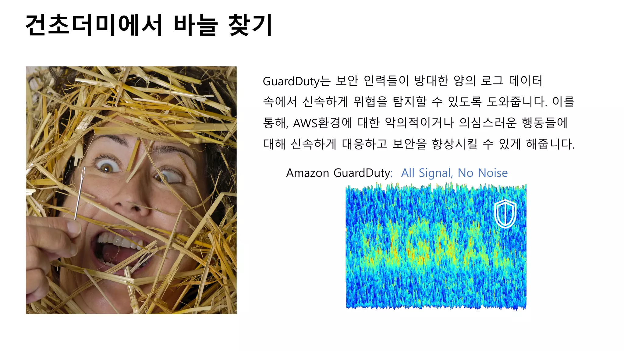 건초더미에서 바늘 찾기
GuardDuty는 보안 인력들이 방대한 양의 로그 데이터
속에서 신속하게 위협을 탐지할 수 있도록 도와줍니다. 이를
통해, AWS환경에 대한 악의적이거나 의심스러운 행동들에
대해 신속하게 대응하고 보안을 향상시킬 수 있게 해줍니다.
Amazon GuardDuty: All Signal, No Noise
 