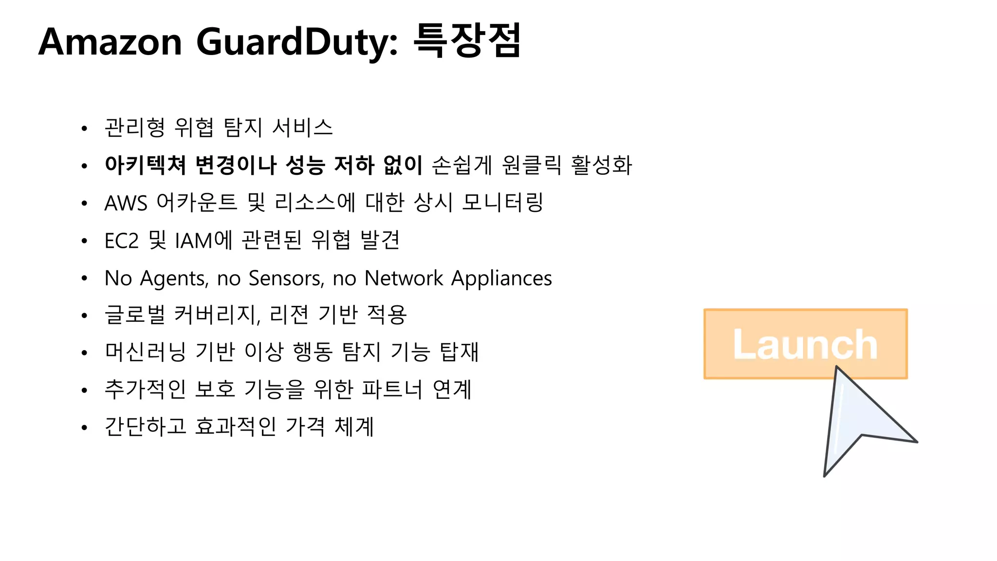 Amazon GuardDuty: 특장점
• 관리형 위협 탐지 서비스
• 아키텍쳐 변경이나 성능 저하 없이 손쉽게 원클릭 활성화
• AWS 어카운트 및 리소스에 대한 상시 모니터링
• EC2 및 IAM에 관련된 위협 발견
• No Agents, no Sensors, no Network Appliances
• 글로벌 커버리지, 리젼 기반 적용
• 머신러닝 기반 이상 행동 탐지 기능 탑재
• 추가적인 보호 기능을 위한 파트너 연계
• 간단하고 효과적인 가격 체계
 