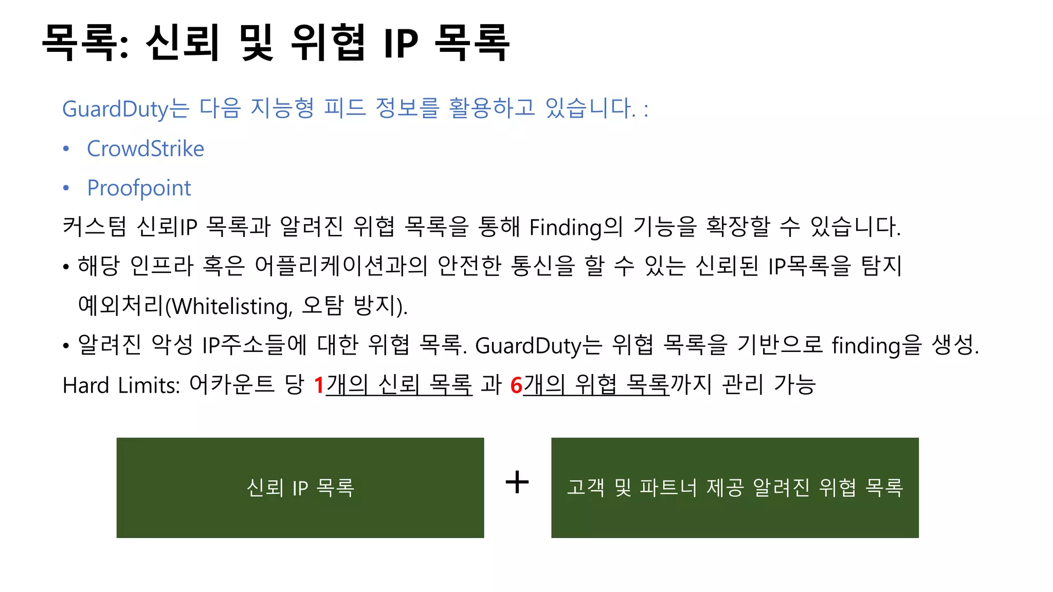 목록: 신뢰 및 위협 IP 목록
GuardDuty는 다음 지능형 피드 정보를 활용하고 있습니다. :
• CrowdStrike
• Proofpoint
커스텀 신뢰IP 목록과 알려진 위협 목록을 통해 Finding의 기능을 확장할 수 있습니다.
• 해당 인프라 혹은 어플리케이션과의 안전한 통신을 할 수 있는 신뢰된 IP목록을 탐지
예외처리(Whitelisting, 오탐 방지).
• 알려진 악성 IP주소들에 대한 위협 목록. GuardDuty는 위협 목록을 기반으로 finding을 생성.
Hard Limits: 어카운트 당 1개의 신뢰 목록 과 6개의 위협 목록까지 관리 가능
신뢰 IP 목록 고객 및 파트너 제공 알려진 위협 목록+
 