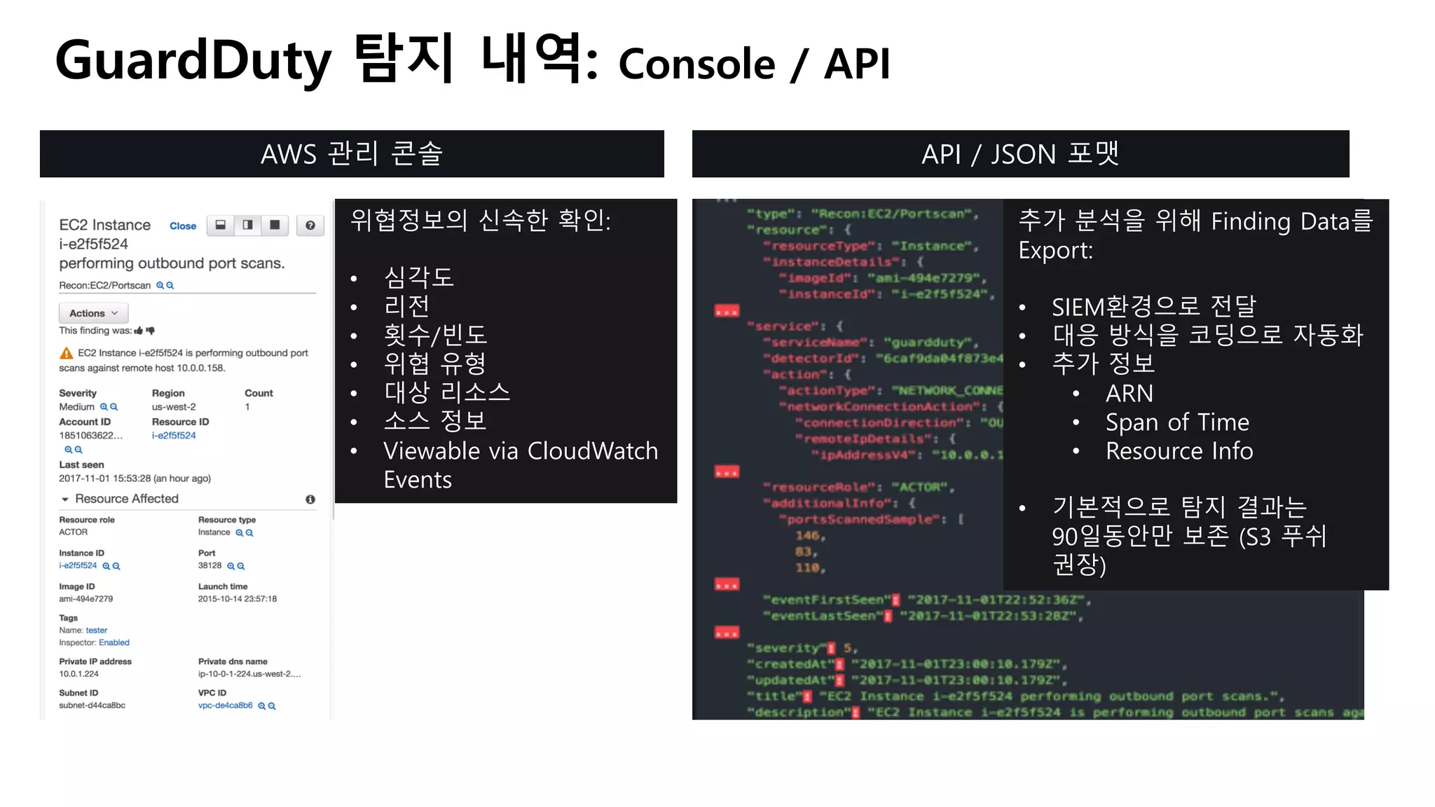 GuardDuty 탐지 내역: Console / API
AWS 관리 콘솔 API / JSON 포맷
위협정보의 신속한 확인:
• 심각도
• 리전
• 횟수/빈도
• 위협 유형
• 대상 리소스
• 소스 정보
• Viewable via CloudWatch
Events
추가 분석을 위해 Finding Data를
Export:
• SIEM환경으로 전달
• 대응 방식을 코딩으로 자동화
• 추가 정보
• ARN
• Span of Time
• Resource Info
• 기본적으로 탐지 결과는
90일동안만 보존 (S3 푸쉬
권장)
 