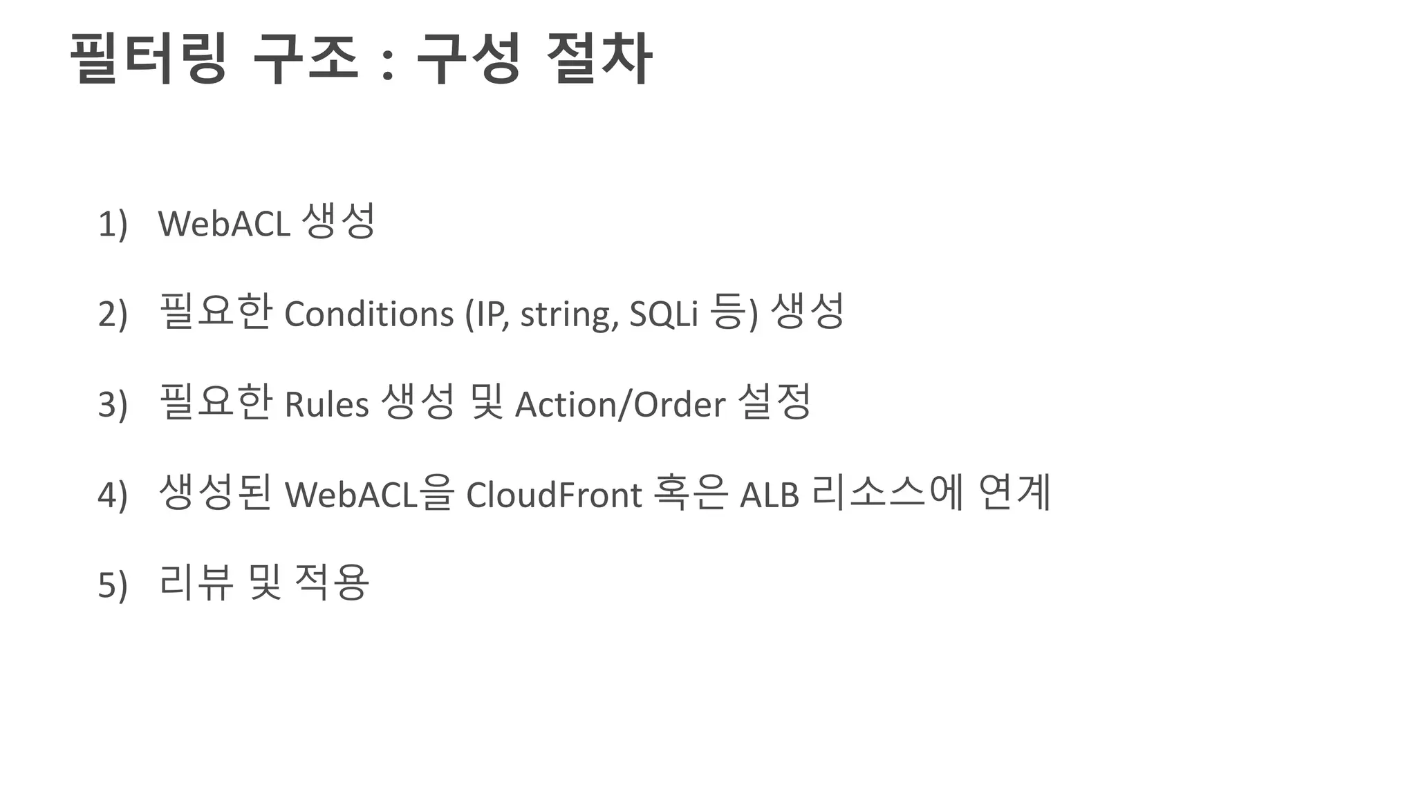 1) WebACL 생성
2) 필요한 Conditions (IP, string, SQLi 등) 생성
3) 필요한 Rules 생성 및 Action/Order 설정
4) 생성된 WebACL을 CloudFront 혹은 ALB 리소스에 연계
5) 리뷰 및 적용
필터링 구조 : 구성 절차
 