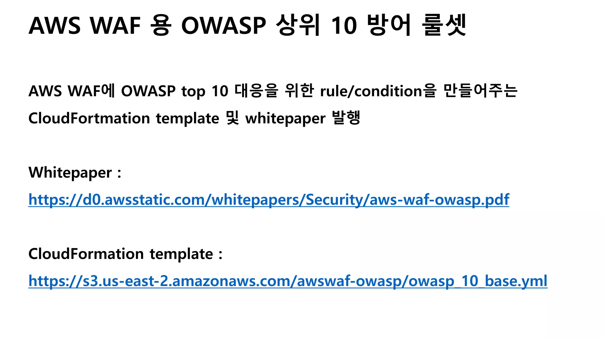 AWS WAF 용 OWASP 상위 10 방어 룰셋
AWS WAF에 OWASP top 10 대응을 위한 rule/condition을 만들어주는
CloudFortmation template 및 whitepaper 발행
Whitepaper :
https://d0.awsstatic.com/whitepapers/Security/aws-waf-owasp.pdf
CloudFormation template :
https://s3.us-east-2.amazonaws.com/awswaf-owasp/owasp_10_base.yml
 