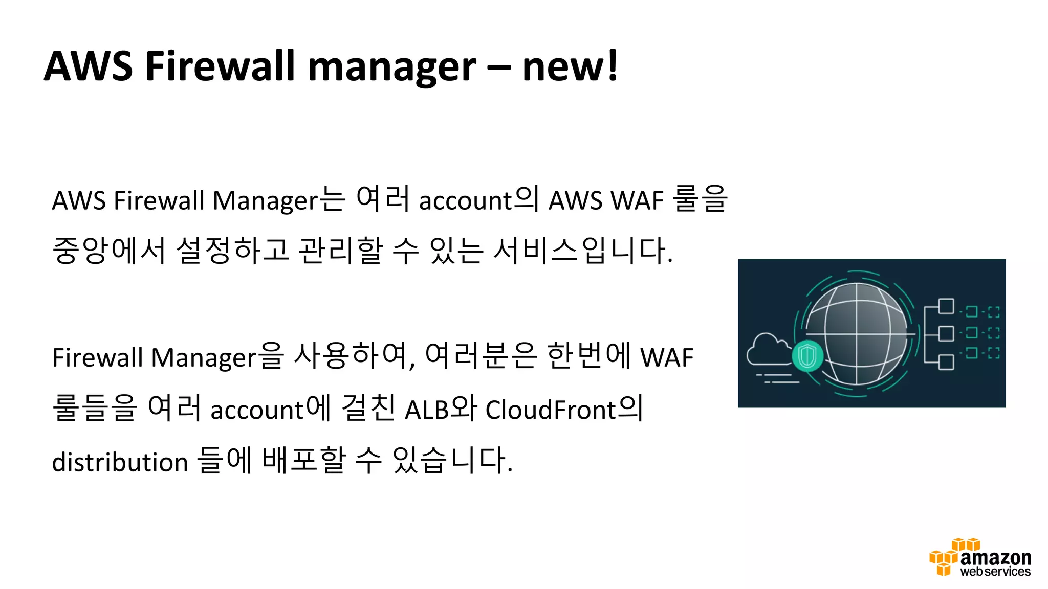AWS Firewall manager – new!
AWS Firewall Manager는 여러 account의 AWS WAF 룰을
중앙에서 설정하고 관리할 수 있는 서비스입니다.
Firewall Manager을 사용하여, 여러분은 한번에 WAF
룰들을 여러 account에 걸친 ALB와 CloudFront의
distribution 들에 배포할 수 있습니다.
 